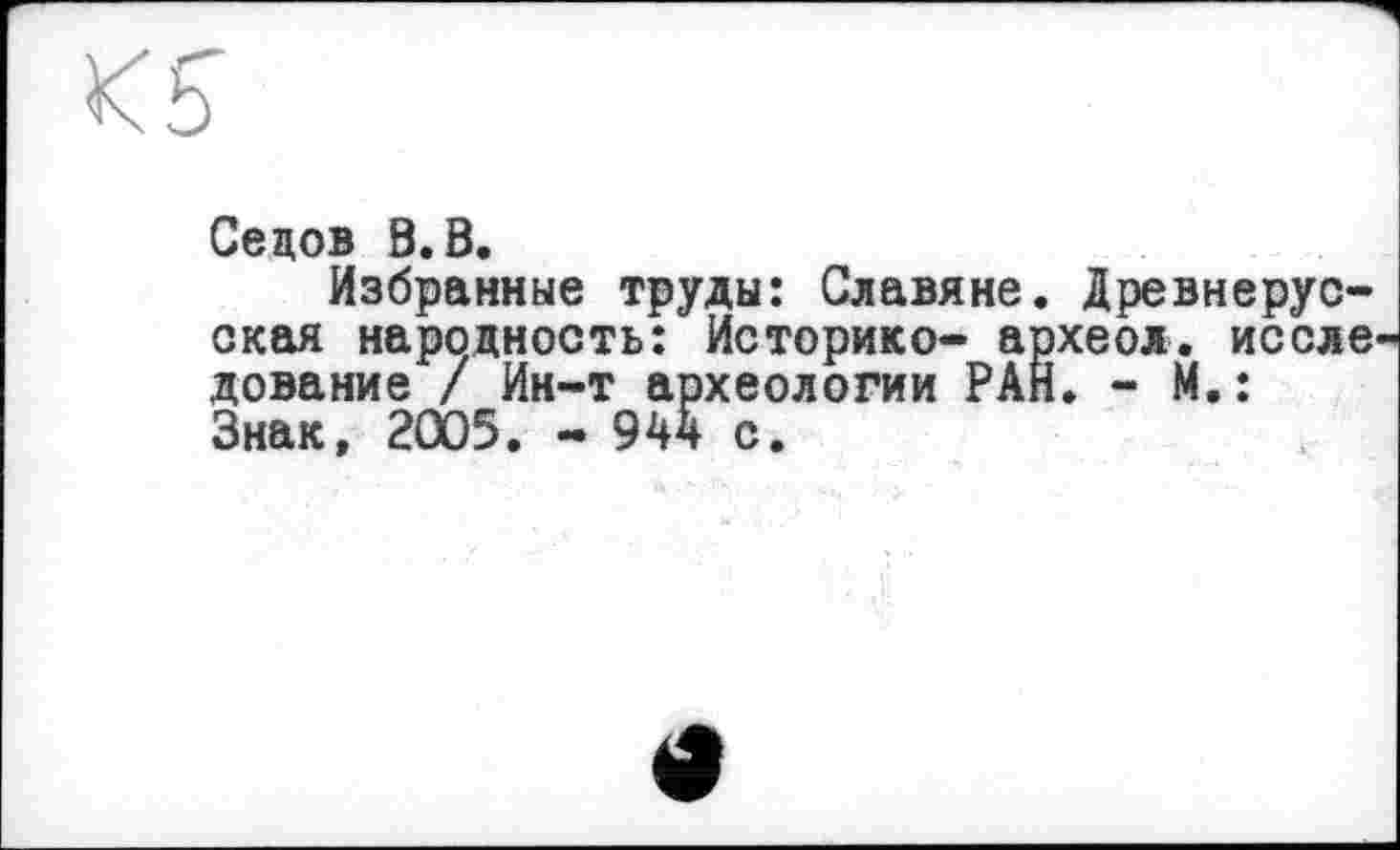 ﻿Ks
Седов В.В.
Избранные труды: Славяне окая народность: Историке- а дование / Ин-т археологии РА Знак, 2005. - 944 с.
Древнерус-
ІХЄОЛ. ис еле
і. - М.:
«